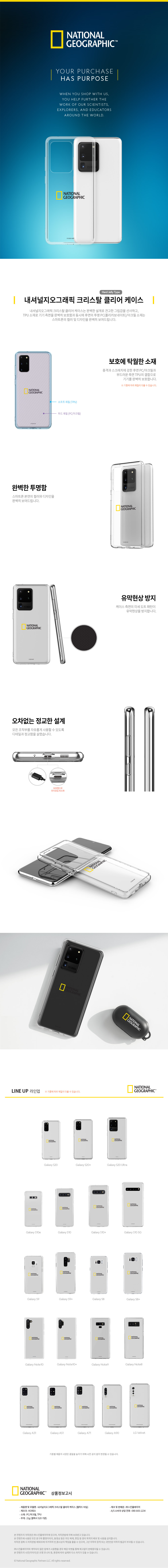"내셔널지오그래픽 크리스탈 클리어 케이스 갤럭시 S20울트라 투명하고 깨끗하다.투명한 TPU+PC 소재는 스마트폰 본연의 컬러와 디자인을 완벽히 보여줍니다.  보호에 탁월한 소재 충격과 스크래치에 강한 후면 PC/아크릴과 부드러운 측면 TPU의 결합으로 기기를 완벽히 보호합니다. 오차없는 정교한 설계 모든 조작부를 자유롭게 사용할 수 있도록 디테일과 정교함을 살렸습니다. 기종별 제품의 사양은 품질을 높이기 위해 사전 공지 없이 변경될 수 있습니다. 상품정보고시 제품명 및 모델명 : 내셔널지오그래픽 크리스탈 클리어 케이스(젤하드 타입) 제조국 : KOREA 소재 : PC/아크릴, TPU 무게 : 23g (갤럭시 S22 기준) 제조 및 판매원 : (주)스킨플레이어 A/S 소비자 상담 전화 : 080-643-1234"