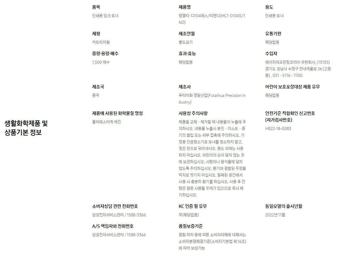 생활화학제품 및 상품기본 정보  품목 인쇄용 잉크∙토너    제품명 엠엘티-디104에스/티엔디(MLT-D104S/TND)    용도 인쇄용 토너    제형 카트리지형    제조연월 별도표기    유통기한 해당없음    중량∙용량∙매수 1,500 매수    효과∙효능 해당없음    수입자 에이치피프린팅코리아 유한회사, (13105)경기도 성남시 수정구 연내개울로 26 (고등동) , 031 - 5176 - 7700    제조국 중국    제조사 푸타이화 정밀산업(Futaihua Precision Industry)    어린이 보호포장대상 제품 유무 해당없음    제품에 사용된 화학물질 명칭 폴리에스터계 레진    사용상 주의사항 제품을 교체ㆍ제거할 때 내용물의 누출에 주의하시오. 내용물 누출시 분진ㆍ미스트ㆍ증기의 흡입 또는 피부 접촉에 주의하시오. 가정용 진공청소기로 토너를 청소하지 말고, 젖은 천으로 닦아내시오. 용도 외에는 사용하지 마십시오. 어린이의 손이 닿지 않는 곳에 보관하십시오. 사람이나 음식물에 닿지 않도록 주의하십시오. 용기와 결합된 뚜껑을 억지로 벗기지 마십시오. 밀폐된 공간에서 사용 시 충분히 환기를 하십시오. 사용 후 잔량은 잘못 사용될 우려가 있으므로 즉시 폐기하십시오.    안전기준 적합확인 신고번호(자가검사번호) HB22-18-0083    소비자상담 관련 전화번호 삼성전자서비스센터 / 1588-3366    KC 인증 필 유무 무(해당없음)    동일모델의 출시년월 2022년 11월    A/S 책임자와 전화번호 삼성전자서비스센터 / 1588-3366    품질보증기준 결함 하자 등에 따른 소비자피해에 대해서는 소비자분쟁해결기준(소비자기본법 제 16조)에 따라 보상가능