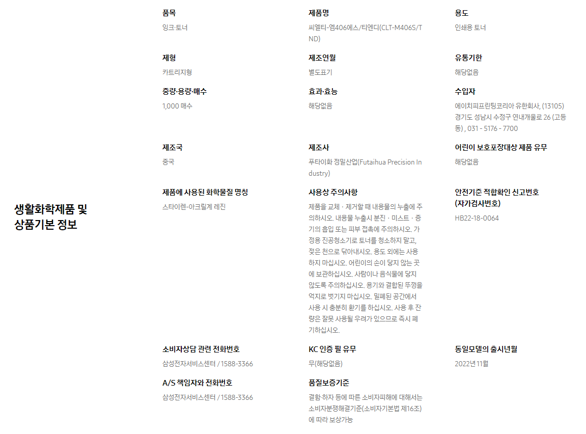 생활화학제품 및 상품기본 정보  품목 잉크∙토너    제품명 씨엘티-엠406에스/티엔디(CLT-M406S/TND)    용도 인쇄용 토너    제형 카트리지형    제조연월 별도표기    유통기한 해당없음    중량∙용량∙매수 1,000 매수    효과∙효능 해당없음    수입자 에이치피프린팅코리아 유한회사, (13105)경기도 성남시 수정구 연내개울로 26 (고등동) , 031 - 5176 - 7700    제조국 중국    제조사 푸타이화 정밀산업(Futaihua Precision Industry)    어린이 보호포장대상 제품 유무 해당없음    제품에 사용된 화학물질 명칭 스타이렌-아크릴계 레진    사용상 주의사항 제품을 교체ㆍ제거할 때 내용물의 누출에 주의하시오. 내용물 누출시 분진ㆍ미스트ㆍ증기의 흡입 또는 피부 접촉에 주의하시오. 가정용 진공청소기로 토너를 청소하지 말고, 젖은 천으로 닦아내시오. 용도 외에는 사용하지 마십시오. 어린이의 손이 닿지 않는 곳에 보관하십시오. 사람이나 음식물에 닿지 않도록 주의하십시오. 용기와 결합된 뚜껑을 억지로 벗기지 마십시오. 밀폐된 공간에서 사용 시 충분히 환기를 하십시오. 사용 후 잔량은 잘못 사용될 우려가 있으므로 즉시 폐기하십시오.    안전기준 적합확인 신고번호(자가검사번호) HB22-18-0064    소비자상담 관련 전화번호 삼성전자서비스센터 / 1588-3366    KC 인증 필 유무 무(해당없음)    동일모델의 출시년월 2022년 11월    A/S 책임자와 전화번호 삼성전자서비스센터 / 1588-3366    품질보증기준 결함·하자 등에 따른 소비자피해에 대해서는 소비자분쟁해결기준(소비자기본법 제16조)에 따라 보상가능