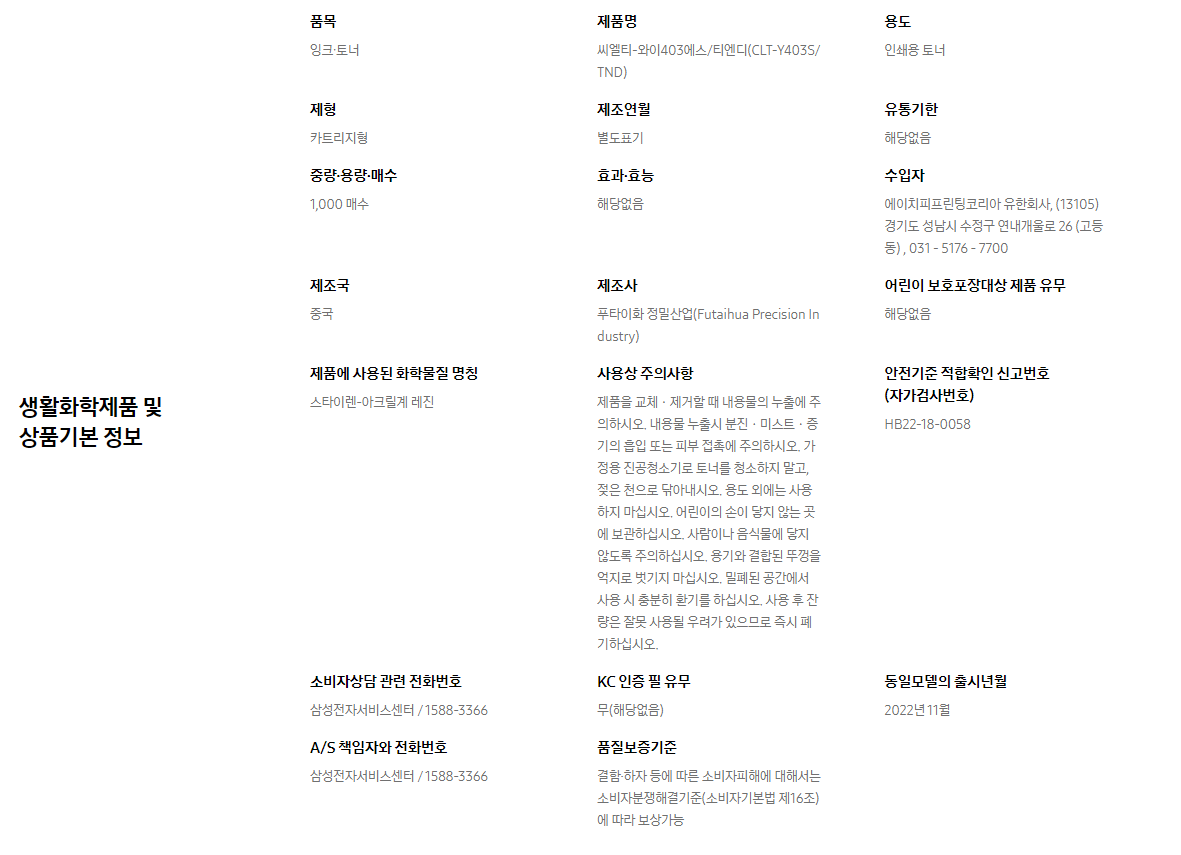 생활화학제품 및 상품기본 정보  품목 잉크∙토너    제품명 씨엘티-와이403에스/티엔디(CLT-Y403S/TND)    용도 인쇄용 토너    제형 카트리지형    제조연월 별도표기    유통기한 해당없음    중량∙용량∙매수 1,000 매수    효과∙효능 해당없음    수입자 에이치피프린팅코리아 유한회사, (13105)경기도 성남시 수정구 연내개울로 26 (고등동) , 031 - 5176 - 7700    제조국 중국    제조사 푸타이화 정밀산업(Futaihua Precision Industry)    어린이 보호포장대상 제품 유무 해당없음    제품에 사용된 화학물질 명칭 스타이렌-아크릴계 레진    사용상 주의사항 제품을 교체ㆍ제거할 때 내용물의 누출에 주의하시오. 내용물 누출시 분진ㆍ미스트ㆍ증기의 흡입 또는 피부 접촉에 주의하시오. 가정용 진공청소기로 토너를 청소하지 말고, 젖은 천으로 닦아내시오. 용도 외에는 사용하지 마십시오. 어린이의 손이 닿지 않는 곳에 보관하십시오. 사람이나 음식물에 닿지 않도록 주의하십시오. 용기와 결합된 뚜껑을 억지로 벗기지 마십시오. 밀폐된 공간에서 사용 시 충분히 환기를 하십시오. 사용 후 잔량은 잘못 사용될 우려가 있으므로 즉시 폐기하십시오.    안전기준 적합확인 신고번호(자가검사번호) HB22-18-0058    소비자상담 관련 전화번호 삼성전자서비스센터 / 1588-3366    KC 인증 필 유무 무(해당없음)    동일모델의 출시년월 2022년 11월    A/S 책임자와 전화번호 삼성전자서비스센터 / 1588-3366    품질보증기준 결함·하자 등에 따른 소비자피해에 대해서는 소비자분쟁해결기준(소비자기본법 제16조)에 따라 보상가능