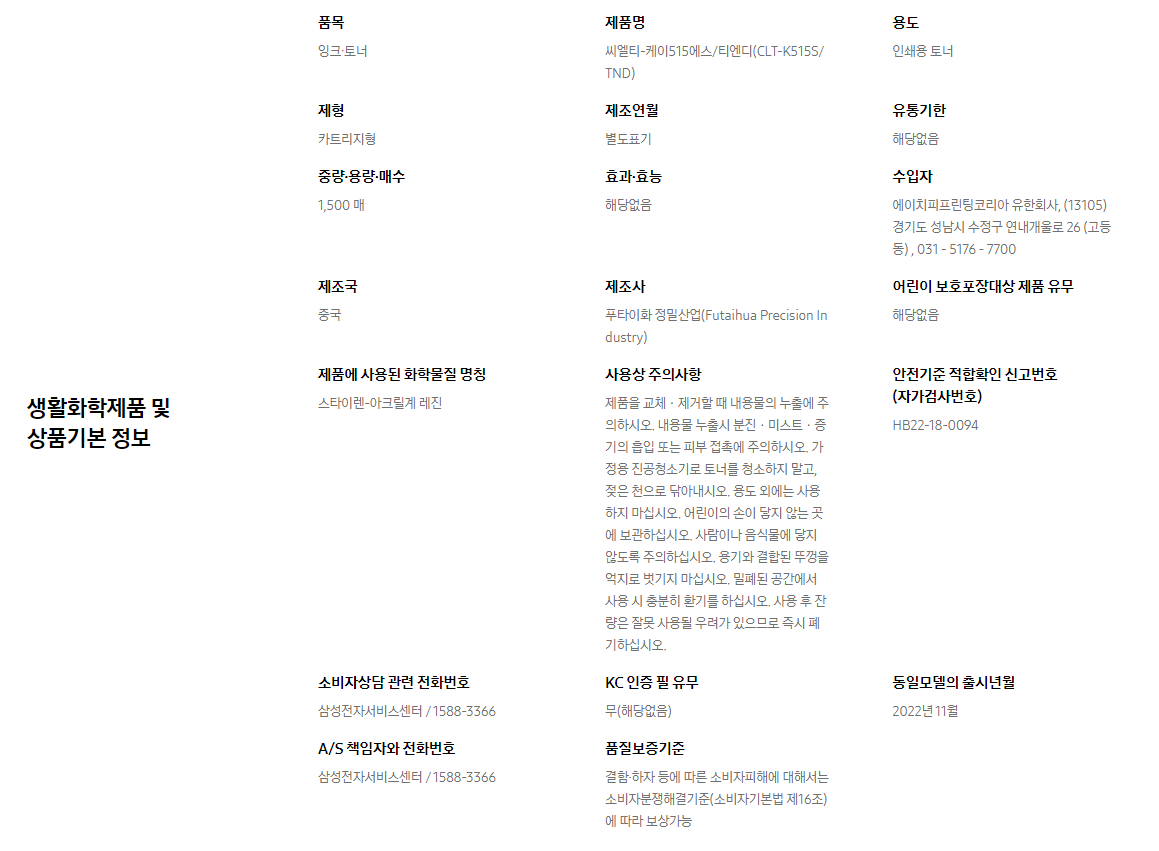 생활화학제품 및 상품기본 정보  품목 잉크∙토너    제품명 씨엘티-케이515에스/티엔디(CLT-K515S/TND)    용도 인쇄용 토너    제형 카트리지형    제조연월 별도표기    유통기한 해당없음    중량∙용량∙매수 1,500 매    효과∙효능 해당없음    수입자 에이치피프린팅코리아 유한회사, (13105)경기도 성남시 수정구 연내개울로 26 (고등동) , 031 - 5176 - 7700    제조국 중국    제조사 푸타이화 정밀산업(Futaihua Precision Industry)    어린이 보호포장대상 제품 유무 해당없음    제품에 사용된 화학물질 명칭 스타이렌-아크릴계 레진    사용상 주의사항 제품을 교체ㆍ제거할 때 내용물의 누출에 주의하시오. 내용물 누출시 분진ㆍ미스트ㆍ증기의 흡입 또는 피부 접촉에 주의하시오. 가정용 진공청소기로 토너를 청소하지 말고, 젖은 천으로 닦아내시오. 용도 외에는 사용하지 마십시오. 어린이의 손이 닿지 않는 곳에 보관하십시오. 사람이나 음식물에 닿지 않도록 주의하십시오. 용기와 결합된 뚜껑을 억지로 벗기지 마십시오. 밀폐된 공간에서 사용 시 충분히 환기를 하십시오. 사용 후 잔량은 잘못 사용될 우려가 있으므로 즉시 폐기하십시오.    안전기준 적합확인 신고번호(자가검사번호) HB22-18-0094    소비자상담 관련 전화번호 삼성전자서비스센터 / 1588-3366    KC 인증 필 유무 무(해당없음)    동일모델의 출시년월 2022년 11월    A/S 책임자와 전화번호 삼성전자서비스센터 / 1588-3366    품질보증기준 결함·하자 등에 따른 소비자피해에 대해서는 소비자분쟁해결기준(소비자기본법 제16조)에 따라 보상가능
