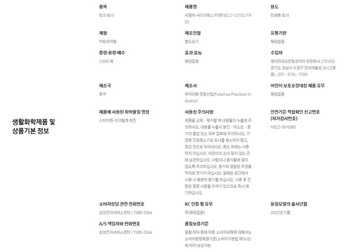 생활화학제품 및 상품기본 정보  품목 잉크∙토너    제품명 씨엘티-씨515에스/티엔디(CLT-C515S/TND)    용도 인쇄용 토너    제형 카트리지형    제조연월 별도표기    유통기한 해당없음    중량∙용량∙매수 1,000 매    효과∙효능 해당없음    수입자 에이치피프린팅코리아 유한회사, (13105)경기도 성남시 수정구 연내개울로 26 (고등동) , 031 - 5176 - 7700    제조국 중국    제조사 푸타이화 정밀산업(Futaihua Precision Industry)    어린이 보호포장대상 제품 유무 해당없음    제품에 사용된 화학물질 명칭 스타이렌-아크릴계 레진    사용상 주의사항 제품을 교체ㆍ제거할 때 내용물의 누출에 주의하시오. 내용물 누출시 분진ㆍ미스트ㆍ증기의 흡입 또는 피부 접촉에 주의하시오. 가정용 진공청소기로 토너를 청소하지 말고, 젖은 천으로 닦아내시오. 용도 외에는 사용하지 마십시오. 어린이의 손이 닿지 않는 곳에 보관하십시오. 사람이나 음식물에 닿지 않도록 주의하십시오. 용기와 결합된 뚜껑을 억지로 벗기지 마십시오. 밀폐된 공간에서 사용 시 충분히 환기를 하십시오. 사용 후 잔량은 잘못 사용될 우려가 있으므로 즉시 폐기하십시오.    안전기준 적합확인 신고번호(자가검사번호) HB22-18-0081    소비자상담 관련 전화번호 삼성전자서비스센터 / 1588-3366    KC 인증 필 유무 무(해당없음)    동일모델의 출시년월 2022년 11월    A/S 책임자와 전화번호 삼성전자서비스센터 / 1588-3366    품질보증기준 결함·하자 등에 따른 소비자피해에 대해서는 소비자분쟁해결기준(소비자기본법 제16조)에 따라 보상가능