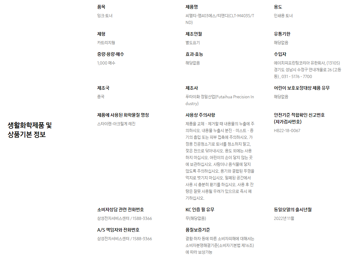 생활화학제품 및 상품기본 정보  품목 잉크∙토너    제품명 씨엘티-엠403에스/티엔디(CLT-M403S/TND)    용도 인쇄용 토너    제형 카트리지형    제조연월 별도표기    유통기한 해당없음    중량∙용량∙매수 1,000 매수    효과∙효능 해당없음    수입자 에이치피프린팅코리아 유한회사, (13105)경기도 성남시 수정구 연내개울로 26 (고등동) , 031 - 5176 - 7700    제조국 중국    제조사 푸타이화 정밀산업(Futaihua Precision Industry)    어린이 보호포장대상 제품 유무 해당없음    제품에 사용된 화학물질 명칭 스타이렌-아크릴계 레진    사용상 주의사항 제품을 교체ㆍ제거할 때 내용물의 누출에 주의하시오. 내용물 누출시 분진ㆍ미스트ㆍ증기의 흡입 또는 피부 접촉에 주의하시오. 가정용 진공청소기로 토너를 청소하지 말고, 젖은 천으로 닦아내시오. 용도 외에는 사용하지 마십시오. 어린이의 손이 닿지 않는 곳에 보관하십시오. 사람이나 음식물에 닿지 않도록 주의하십시오. 용기와 결합된 뚜껑을 억지로 벗기지 마십시오. 밀폐된 공간에서 사용 시 충분히 환기를 하십시오. 사용 후 잔량은 잘못 사용될 우려가 있으므로 즉시 폐기하십시오.    안전기준 적합확인 신고번호(자가검사번호) HB22-18-0067    소비자상담 관련 전화번호 삼성전자서비스센터 / 1588-3366    KC 인증 필 유무 무(해당없음)    동일모델의 출시년월 2022년 11월    A/S 책임자와 전화번호 삼성전자서비스센터 / 1588-3366    품질보증기준 결함·하자 등에 따른 소비자피해에 대해서는 소비자분쟁해결기준(소비자기본법 제16조)에 따라 보상가능