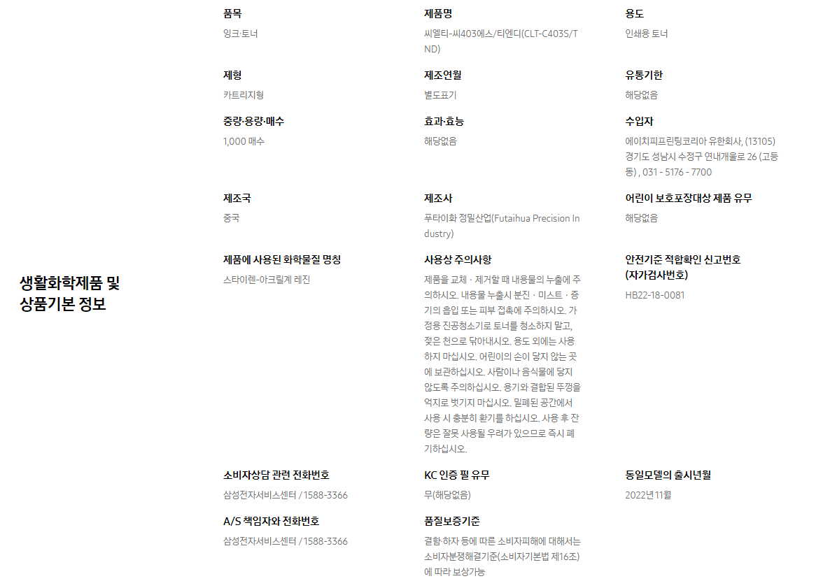 생활화학제품 및 상품기본 정보  품목 잉크∙토너    제품명 씨엘티-씨403에스/티엔디(CLT-C403S/TND)    용도 인쇄용 토너    제형 카트리지형    제조연월 별도표기    유통기한 해당없음    중량∙용량∙매수 1,000 매수    효과∙효능 해당없음    수입자 에이치피프린팅코리아 유한회사, (13105)경기도 성남시 수정구 연내개울로 26 (고등동) , 031 - 5176 - 7700    제조국 중국    제조사 푸타이화 정밀산업(Futaihua Precision Industry)    어린이 보호포장대상 제품 유무 해당없음    제품에 사용된 화학물질 명칭 스타이렌-아크릴계 레진    사용상 주의사항 제품을 교체ㆍ제거할 때 내용물의 누출에 주의하시오. 내용물 누출시 분진ㆍ미스트ㆍ증기의 흡입 또는 피부 접촉에 주의하시오. 가정용 진공청소기로 토너를 청소하지 말고, 젖은 천으로 닦아내시오. 용도 외에는 사용하지 마십시오. 어린이의 손이 닿지 않는 곳에 보관하십시오. 사람이나 음식물에 닿지 않도록 주의하십시오. 용기와 결합된 뚜껑을 억지로 벗기지 마십시오. 밀폐된 공간에서 사용 시 충분히 환기를 하십시오. 사용 후 잔량은 잘못 사용될 우려가 있으므로 즉시 폐기하십시오.    안전기준 적합확인 신고번호(자가검사번호) HB22-18-0081    소비자상담 관련 전화번호 삼성전자서비스센터 / 1588-3366    KC 인증 필 유무 무(해당없음)    동일모델의 출시년월 2022년 11월    A/S 책임자와 전화번호 삼성전자서비스센터 / 1588-3366    품질보증기준 결함·하자 등에 따른 소비자피해에 대해서는 소비자분쟁해결기준(소비자기본법 제16조)에 따라 보상가능