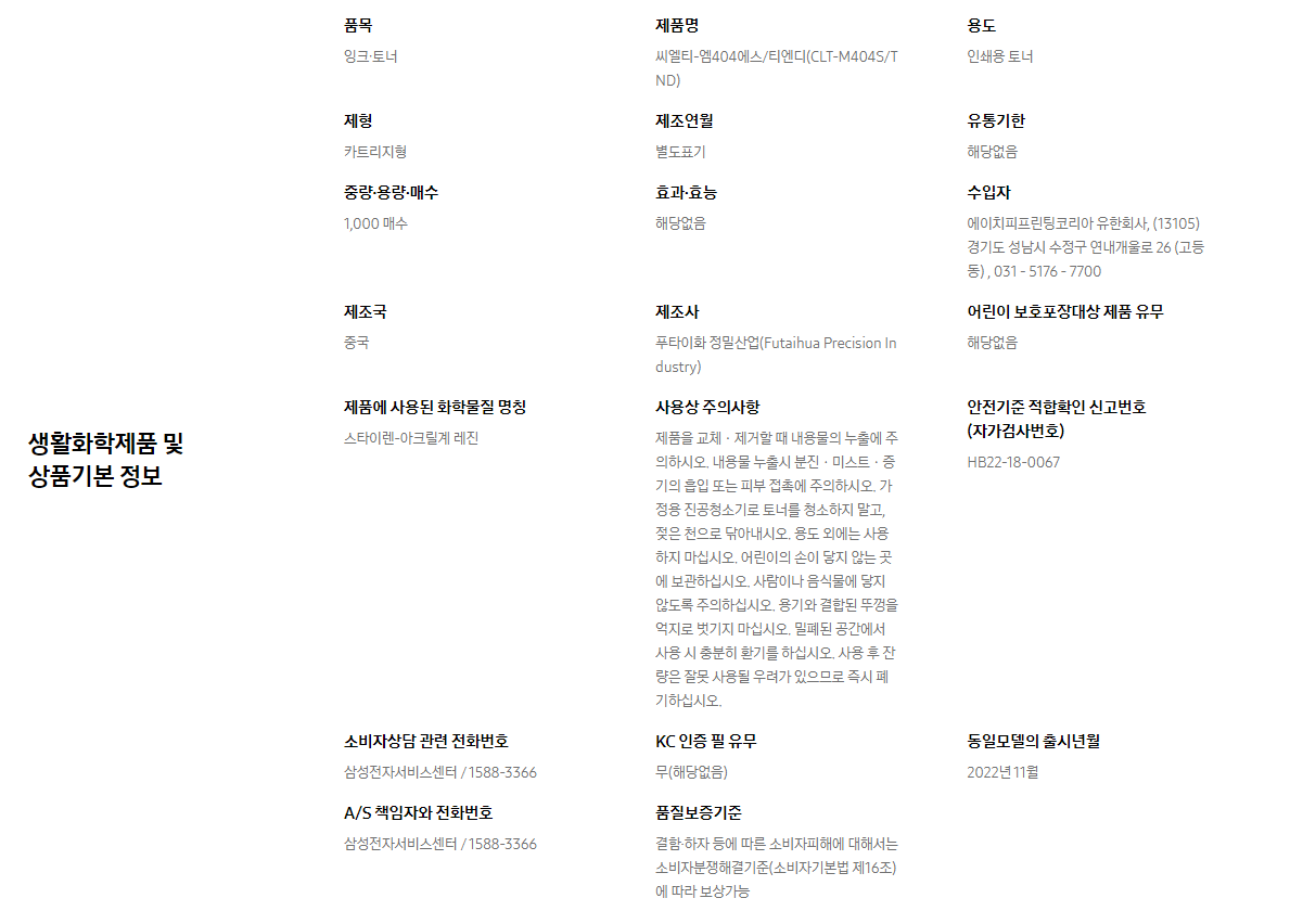 생활화학제품 및 상품기본 정보  품목 잉크∙토너    제품명 씨엘티-엠404에스/티엔디(CLT-M404S/TND)    용도 인쇄용 토너    제형 카트리지형    제조연월 별도표기    유통기한 해당없음    중량∙용량∙매수 1,000 매수    효과∙효능 해당없음    수입자 에이치피프린팅코리아 유한회사, (13105)경기도 성남시 수정구 연내개울로 26 (고등동) , 031 - 5176 - 7700    제조국 중국    제조사 푸타이화 정밀산업(Futaihua Precision Industry)    어린이 보호포장대상 제품 유무 해당없음    제품에 사용된 화학물질 명칭 스타이렌-아크릴계 레진    사용상 주의사항 제품을 교체ㆍ제거할 때 내용물의 누출에 주의하시오. 내용물 누출시 분진ㆍ미스트ㆍ증기의 흡입 또는 피부 접촉에 주의하시오. 가정용 진공청소기로 토너를 청소하지 말고, 젖은 천으로 닦아내시오. 용도 외에는 사용하지 마십시오. 어린이의 손이 닿지 않는 곳에 보관하십시오. 사람이나 음식물에 닿지 않도록 주의하십시오. 용기와 결합된 뚜껑을 억지로 벗기지 마십시오. 밀폐된 공간에서 사용 시 충분히 환기를 하십시오. 사용 후 잔량은 잘못 사용될 우려가 있으므로 즉시 폐기하십시오.    안전기준 적합확인 신고번호(자가검사번호) HB22-18-0067    소비자상담 관련 전화번호 삼성전자서비스센터 / 1588-3366    KC 인증 필 유무 무(해당없음)    동일모델의 출시년월 2022년 11월    A/S 책임자와 전화번호 삼성전자서비스센터 / 1588-3366    품질보증기준 결함·하자 등에 따른 소비자피해에 대해서는 소비자분쟁해결기준(소비자기본법 제16조)에 따라 보상가능