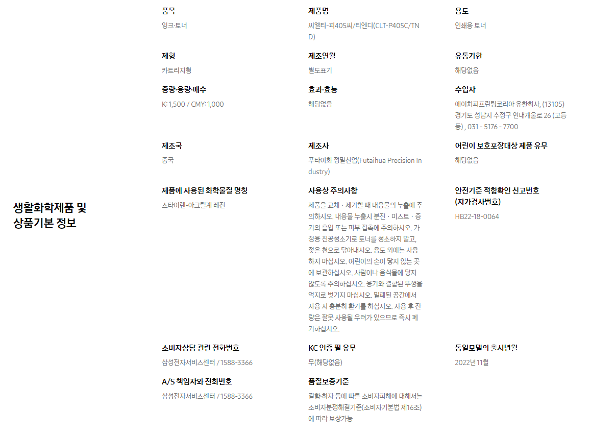 생활화학제품 및 상품기본 정보  품목 잉크∙토너    제품명 씨엘티-피405씨/티엔디(CLT-P405C/TND)    용도 인쇄용 토너    제형 카트리지형    제조연월 별도표기    유통기한 해당없음    중량∙용량∙매수 K: 1,500 / CMY: 1,000    효과∙효능 해당없음    수입자 에이치피프린팅코리아 유한회사, (13105)경기도 성남시 수정구 연내개울로 26 (고등동) , 031 - 5176 - 7700    제조국 중국    제조사 푸타이화 정밀산업(Futaihua Precision Industry)    어린이 보호포장대상 제품 유무 해당없음    제품에 사용된 화학물질 명칭 스타이렌-아크릴계 레진    사용상 주의사항 제품을 교체ㆍ제거할 때 내용물의 누출에 주의하시오. 내용물 누출시 분진ㆍ미스트ㆍ증기의 흡입 또는 피부 접촉에 주의하시오. 가정용 진공청소기로 토너를 청소하지 말고, 젖은 천으로 닦아내시오. 용도 외에는 사용하지 마십시오. 어린이의 손이 닿지 않는 곳에 보관하십시오. 사람이나 음식물에 닿지 않도록 주의하십시오. 용기와 결합된 뚜껑을 억지로 벗기지 마십시오. 밀폐된 공간에서 사용 시 충분히 환기를 하십시오. 사용 후 잔량은 잘못 사용될 우려가 있으므로 즉시 폐기하십시오.    안전기준 적합확인 신고번호(자가검사번호) HB22-18-0064    소비자상담 관련 전화번호 삼성전자서비스센터 / 1588-3366    KC 인증 필 유무 무(해당없음)    동일모델의 출시년월 2022년 11월    A/S 책임자와 전화번호 삼성전자서비스센터 / 1588-3366    품질보증기준 결함·하자 등에 따른 소비자피해에 대해서는 소비자분쟁해결기준(소비자기본법 제16조)에 따라 보상가능
