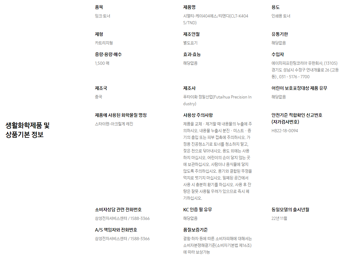 생활화학제품 및 상품기본 정보  품목 잉크∙토너    제품명 시엘티-케이404에스/티엔디(CLT-K404S/TND)    용도 인쇄용 토너    제형 카트리지형    제조연월 별도표기    유통기한 해당없음    중량∙용량∙매수 1,500 매    효과∙효능 해당없음    수입자 에이치피프린팅코리아 유한회사, (13105)경기도 성남시 수정구 연내개울로 26 (고등동) , 031 - 5176 - 7700    제조국 중국    제조사 푸타이화 정밀산업(Futaihua Precision Industry)    어린이 보호포장대상 제품 유무 해당없음    제품에 사용된 화학물질 명칭 스타이렌-아크릴계 레진    사용상 주의사항 제품을 교체ㆍ제거할 때 내용물의 누출에 주의하시오. 내용물 누출시 분진ㆍ미스트ㆍ증기의 흡입 또는 피부 접촉에 주의하시오. 가정용 진공청소기로 토너를 청소하지 말고, 젖은 천으로 닦아내시오. 용도 외에는 사용하지 마십시오. 어린이의 손이 닿지 않는 곳에 보관하십시오. 사람이나 음식물에 닿지 않도록 주의하십시오. 용기와 결합된 뚜껑을 억지로 벗기지 마십시오. 밀폐된 공간에서 사용 시 충분히 환기를 하십시오. 사용 후 잔량은 잘못 사용될 우려가 있으므로 즉시 폐기하십시오.    안전기준 적합확인 신고번호(자가검사번호) HB22-18-0094    소비자상담 관련 전화번호 삼성전자서비스센터 / 1588-3366    KC 인증 필 유무 해당없음    동일모델의 출시년월 22년 11월    A/S 책임자와 전화번호 삼성전자서비스센터 / 1588-3366    품질보증기준 결함·하자 등에 따른 소비자피해에 대해서는 소비자분쟁해결기준(소비자기본법 제16조)에 따라 보상가능