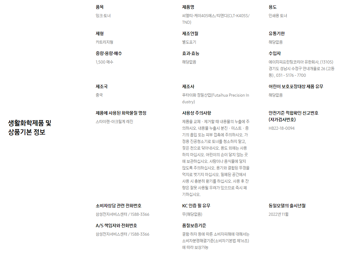 생활화학제품 및 상품기본 정보  품목 잉크∙토너    제품명 씨엘티-케이405에스/티엔디(CLT-K405S/TND)    용도 인쇄용 토너    제형 카트리지형    제조연월 별도표기    유통기한 해당없음    중량∙용량∙매수 1,500 매수    효과∙효능 해당없음    수입자 에이치피프린팅코리아 유한회사, (13105)경기도 성남시 수정구 연내개울로 26 (고등동) , 031 - 5176 - 7700    제조국 중국    제조사 푸타이화 정밀산업(Futaihua Precision Industry)    어린이 보호포장대상 제품 유무 해당없음    제품에 사용된 화학물질 명칭 스타이렌-아크릴계 레진    사용상 주의사항 제품을 교체ㆍ제거할 때 내용물의 누출에 주의하시오. 내용물 누출시 분진ㆍ미스트ㆍ증기의 흡입 또는 피부 접촉에 주의하시오. 가정용 진공청소기로 토너를 청소하지 말고, 젖은 천으로 닦아내시오. 용도 외에는 사용하지 마십시오. 어린이의 손이 닿지 않는 곳에 보관하십시오. 사람이나 음식물에 닿지 않도록 주의하십시오. 용기와 결합된 뚜껑을 억지로 벗기지 마십시오. 밀폐된 공간에서 사용 시 충분히 환기를 하십시오. 사용 후 잔량은 잘못 사용될 우려가 있으므로 즉시 폐기하십시오.    안전기준 적합확인 신고번호(자가검사번호) HB22-18-0094    소비자상담 관련 전화번호 삼성전자서비스센터 / 1588-3366    KC 인증 필 유무 무(해당없음)    동일모델의 출시년월 2022년 11월    A/S 책임자와 전화번호 삼성전자서비스센터 / 1588-3366    품질보증기준 결함·하자 등에 따른 소비자피해에 대해서는 소비자분쟁해결기준(소비자기본법 제16조)에 따라 보상가능