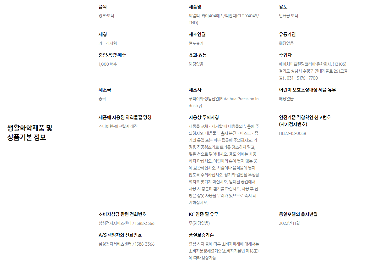 생활화학제품 및 상품기본 정보  품목 잉크∙토너    제품명 씨엘티-와이404에스/티엔디(CLT-Y404S/TND)    용도 인쇄용 토너    제형 카트리지형    제조연월 별도표기    유통기한 해당없음    중량∙용량∙매수 1,000 매수    효과∙효능 해당없음    수입자 에이치피프린팅코리아 유한회사, (13105)경기도 성남시 수정구 연내개울로 26 (고등동) , 031 - 5176 - 7700    제조국 중국    제조사 푸타이화 정밀산업(Futaihua Precision Industry)    어린이 보호포장대상 제품 유무 해당없음    제품에 사용된 화학물질 명칭 스타이렌-아크릴계 레진    사용상 주의사항 제품을 교체ㆍ제거할 때 내용물의 누출에 주의하시오. 내용물 누출시 분진ㆍ미스트ㆍ증기의 흡입 또는 피부 접촉에 주의하시오. 가정용 진공청소기로 토너를 청소하지 말고, 젖은 천으로 닦아내시오. 용도 외에는 사용하지 마십시오. 어린이의 손이 닿지 않는 곳에 보관하십시오. 사람이나 음식물에 닿지 않도록 주의하십시오. 용기와 결합된 뚜껑을 억지로 벗기지 마십시오. 밀폐된 공간에서 사용 시 충분히 환기를 하십시오. 사용 후 잔량은 잘못 사용될 우려가 있으므로 즉시 폐기하십시오.    안전기준 적합확인 신고번호(자가검사번호) HB22-18-0058    소비자상담 관련 전화번호 삼성전자서비스센터 / 1588-3366    KC 인증 필 유무 무(해당없음)    동일모델의 출시년월 2022년 11월    A/S 책임자와 전화번호 삼성전자서비스센터 / 1588-3366    품질보증기준 결함·하자 등에 따른 소비자피해에 대해서는 소비자분쟁해결기준(소비자기본법 제16조)에 따라 보상가능