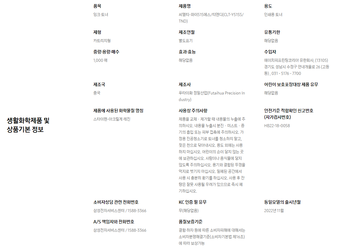 생활화학제품 및 상품기본 정보  품목 잉크∙토너    제품명 씨엘티-와이515에스/티엔디(CLT-Y515S/TND)    용도 인쇄용 토너    제형 카트리지형    제조연월 별도표기    유통기한 해당없음    중량∙용량∙매수 1,000 매    효과∙효능 해당없음    수입자 에이치피프린팅코리아 유한회사, (13105)경기도 성남시 수정구 연내개울로 26 (고등동) , 031 - 5176 - 7700    제조국 중국    제조사 푸타이화 정밀산업(Futaihua Precision Industry)    어린이 보호포장대상 제품 유무 해당없음    제품에 사용된 화학물질 명칭 스타이렌-아크릴계 레진    사용상 주의사항 제품을 교체ㆍ제거할 때 내용물의 누출에 주의하시오. 내용물 누출시 분진ㆍ미스트ㆍ증기의 흡입 또는 피부 접촉에 주의하시오. 가정용 진공청소기로 토너를 청소하지 말고, 젖은 천으로 닦아내시오. 용도 외에는 사용하지 마십시오. 어린이의 손이 닿지 않는 곳에 보관하십시오. 사람이나 음식물에 닿지 않도록 주의하십시오. 용기와 결합된 뚜껑을 억지로 벗기지 마십시오. 밀폐된 공간에서 사용 시 충분히 환기를 하십시오. 사용 후 잔량은 잘못 사용될 우려가 있으므로 즉시 폐기하십시오.    안전기준 적합확인 신고번호(자가검사번호) HB22-18-0058    소비자상담 관련 전화번호 삼성전자서비스센터 / 1588-3366    KC 인증 필 유무 무(해당없음)    동일모델의 출시년월 2022년 11월    A/S 책임자와 전화번호 삼성전자서비스센터 / 1588-3366    품질보증기준 결함·하자 등에 따른 소비자피해에 대해서는 소비자분쟁해결기준(소비자기본법 제16조)에 따라 보상가능