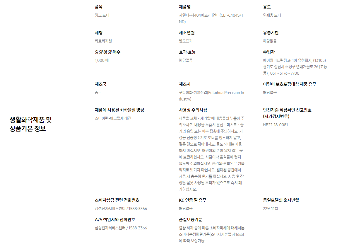 생활화학제품 및 상품기본 정보  품목 잉크∙토너    제품명 시엘티-시404에스/티엔디(CLT-C404S/TND)    용도 인쇄용 토너    제형 카트리지형    제조연월 별도표기    유통기한 해당없음    중량∙용량∙매수 1,000 매    효과∙효능 해당없음    수입자 에이치피프린팅코리아 유한회사, (13105)경기도 성남시 수정구 연내개울로 26 (고등동) , 031 - 5176 - 7700    제조국 중국    제조사 푸타이화 정밀산업(Futaihua Precision Industry)    어린이 보호포장대상 제품 유무 해당없음.    제품에 사용된 화학물질 명칭 스타이렌-아크릴계 레진    사용상 주의사항 제품을 교체ㆍ제거할 때 내용물의 누출에 주의하시오. 내용물 누출시 분진ㆍ미스트ㆍ증기의 흡입 또는 피부 접촉에 주의하시오. 가정용 진공청소기로 토너를 청소하지 말고, 젖은 천으로 닦아내시오. 용도 외에는 사용하지 마십시오. 어린이의 손이 닿지 않는 곳에 보관하십시오. 사람이나 음식물에 닿지 않도록 주의하십시오. 용기와 결합된 뚜껑을 억지로 벗기지 마십시오. 밀폐된 공간에서 사용 시 충분히 환기를 하십시오. 사용 후 잔량은 잘못 사용될 우려가 있으므로 즉시 폐기하십시오.    안전기준 적합확인 신고번호(자가검사번호) HB22-18-0081    소비자상담 관련 전화번호 삼성전자서비스센터 / 1588-3366    KC 인증 필 유무 해당없음    동일모델의 출시년월 22년 11월    A/S 책임자와 전화번호 삼성전자서비스센터 / 1588-3366    품질보증기준 결함·하자 등에 따른 소비자피해에 대해서는 소비자분쟁해결기준(소비자기본법 제16조)에 따라 보상가능