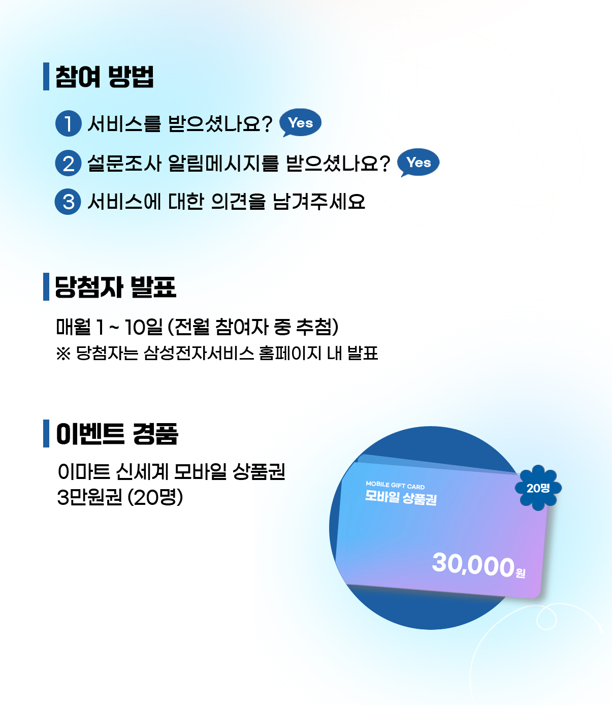 참여방법 1. 서비스를 받으셨나요?2. 설문조사 알림메시지를 받으셨나요? 3. 서비스에 대한 의견을 남겨주세요. 당첨자발표 매월 1~10일(전월 참여자 중 추첨) 당첨자는 삼성전자서비스 사이트 내 발표. 이벤트 경품 이마트신세계 모바일상품권 3만원권(20명)