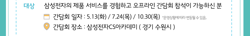대상 삼성전자스 제품 서비스를 경험하고 오프라인간담회 참석이 가능하신 분객  간담회 일자 : 5/13일, 7/24일, 10/30일 일정은 운영상에 따라 변경 가능 , - 간담회장소: 삼성전자 CS아카데미(경기 수원시) 