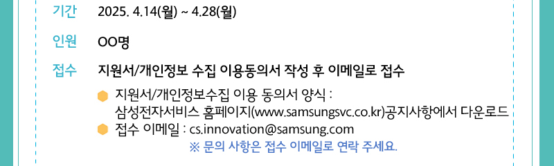 기간: 25년 4/14일 ~ 4/28일 인원 00명 접수 지원서/ 개인정보수집 이용 동의서 작성 후 이메일로 접수 - 지원서/개인정보수집 이ㄷ용 동의서 양식: 삼성전자서비스 홈페이지 공지사항에서 다운로드  -접수 이메일 : cs.innovation@samsung.com 문의사항은 위의 이메일주소로 연락주세요