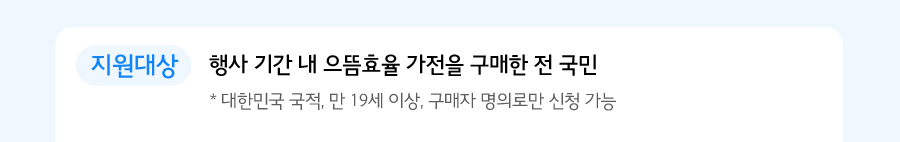 지원대상 행사 기간 내 으뜸효율 가전을 구매한 전 국민 * 대한민국 국적, 만 19세 이상, 구매자 명의로만 신청 가능