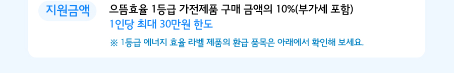 으뜸효율 1등급 가전제품 구매 금액의 10%(부가세 포함) 1인당 최대  ※ 1등급 에너지 효율 라벨 제품의 환급 품목은 아래에서 확인해 보세요. 30만원 한도
