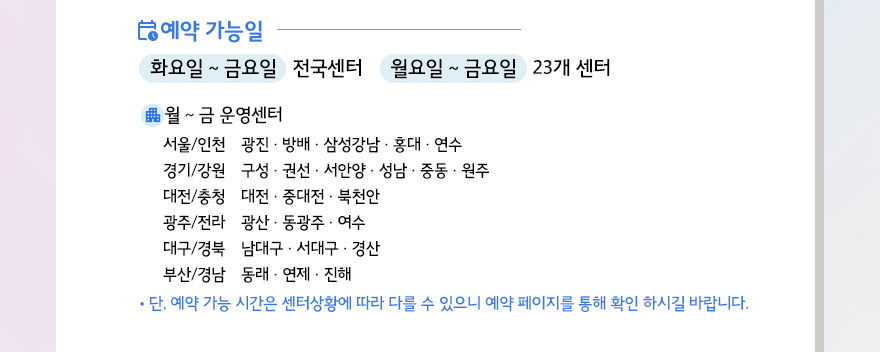 예약가능일 화요일~ 금요일 전국센터/ 월요일 ~ 금요일 23개 센터 월금 운영센터 광진,방배,삼성강남,홍대,연수,구성,권선.서안양,성남,중동,원주,대전,중대전,북천안,광산,동광주,여수,남대구,서대구,경산,동래,연제,진해