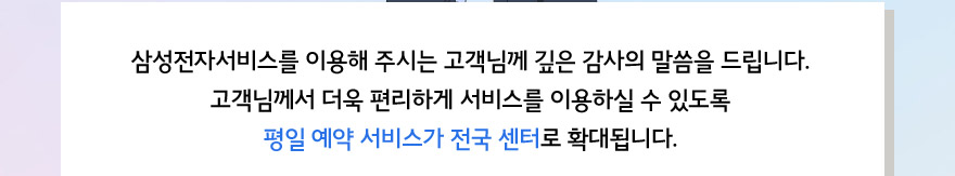 삼성전자서비스를 이용해 주시는 고객님께 깊은 감사의 말씀을 드립니다. 고객님께서 더욱 편리하게 서비스를 이용하실 수 있도록 평일 예약 서비스가 전국 센터로 확대됩니다.