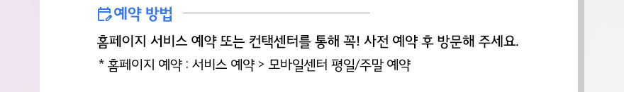 홈페이지서비스예약 또는 컨택센터를 통해 꼭! 사전예약후 방문해 주세요. 홈페이지 예약 : 서비스 예약 > 모바일센터 평일/주말 예약